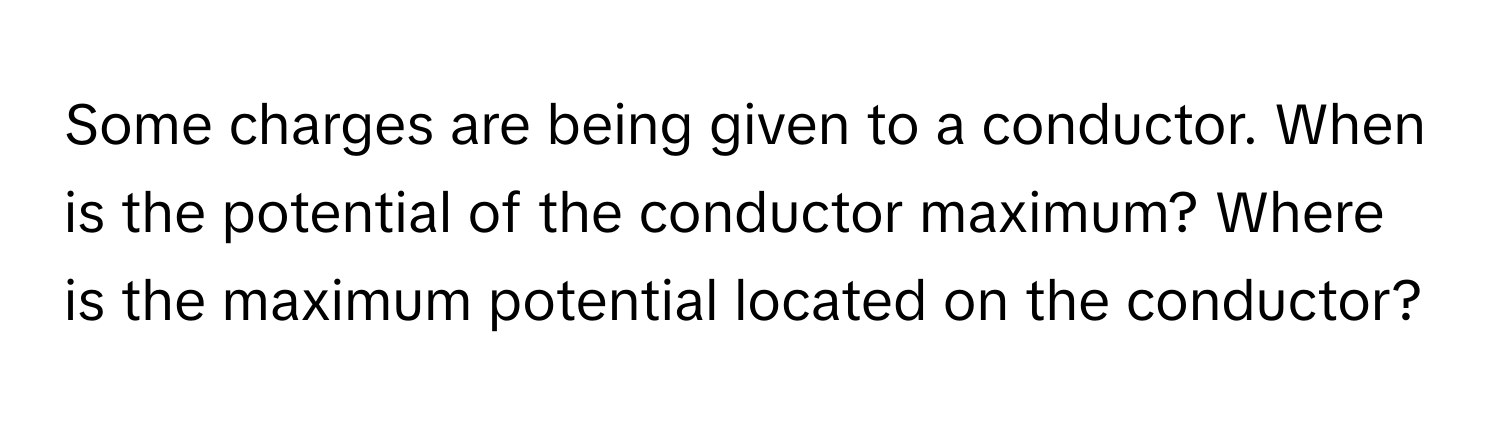 Some charges are being given to a conductor. When is the potential of the conductor maximum? Where is the maximum potential located on the conductor?