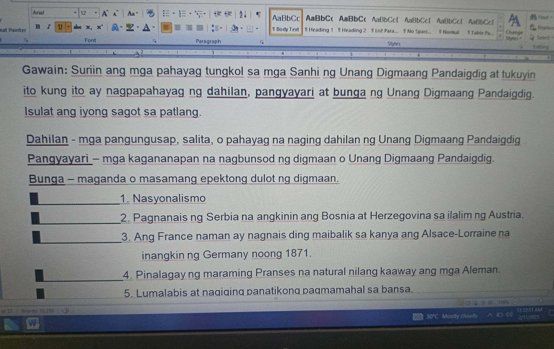 AaBbCc Find 
Arial 12 A 1 AaBbC< AaBbC< AaBbCc[ AaBbCc[ AaBbCcI AaBbCc 
nat Painter B I u Replas 
1 Body Text 1 Heading 1  1 Heading 2 1 List Para... 1 No Spaci... 1 Normal 1 Table Pa... Change 
Styles = Selec 
Font Paragraph Styles 
Edring 
Gawain: Suriin ang mga pahayag tungkol sa mga Sanhi ng Unang Digmaang Pandaigdig at tukuyin 
ito kung ito ay nagpapahayag ng dahilan, pangyayari at bunga ng Unang Digmaang Pandaigdig. 
Isulat ang iyong sagot sa patlang. 
Dahilan - mga pangungusap, salita, o pahayag na naging dahilan ng Unang Digmaang Pandaigdig 
Pangyayari - mga kagananapan na nagbunsod ng digmaan o Unang Digmaang Pandaigdig. 
Bunga - maganda o masamang epektong dulot ng digmaan. 
_1. Nasyonalismo 
_2. Pagnanais ng Serbia na angkinin ang Bosnia at Herzegovina sa ilalim ng Austria. 
_ 
3. Ang France naman ay nagnais ding maibalik sa kanya ang Alsace-Lorraine na 
inangkin ng Germany noong 1871. 
_ 
4. Pinalagay ng maraming Pranses na natural nilang kaaway ang mga Aleman. 
_ 
_ 
5. Lumalabis at naqiqinq panatikonq paqmamahal sa bansa.
156%
of 27 Words: 10,295
30°C Mostly cloudy