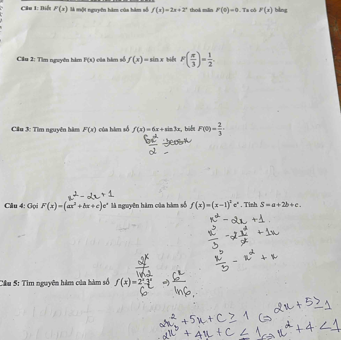 Biết F(x) là một nguyên hàm của hàm số f(x)=2x+2^x thoả mãn F(0)=0. Ta có F(x) bàng 
Câu 2: Tìm nguyên hàm F(x) của hàm số f(x)=sin x biết F( π /3 )= 1/2 . 
Câu 3: Tìm nguyên hàm F(x) của hàm số f(x)=6x+sin 3x , biết F(0)= 2/3 ·
Câu 4: Gọi F(x)=(ax^2+bx+c)e^x là nguyên hàm của hàm số f(x)=(x-1)^2e^x. Tính S=a+2b+c. 
Câu 5: Tìm nguyên hàm của hàm số f(x)=2