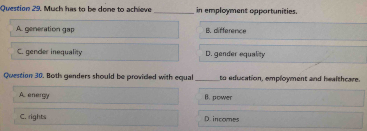 Much has to be done to achieve _in employment opportunities.
A. generation gap B. difference
C. gender inequality D. gender equality
Question 30. Both genders should be provided with equal_ to education, employment and healthcare.
A. energy B. power
C. rights D. incomes