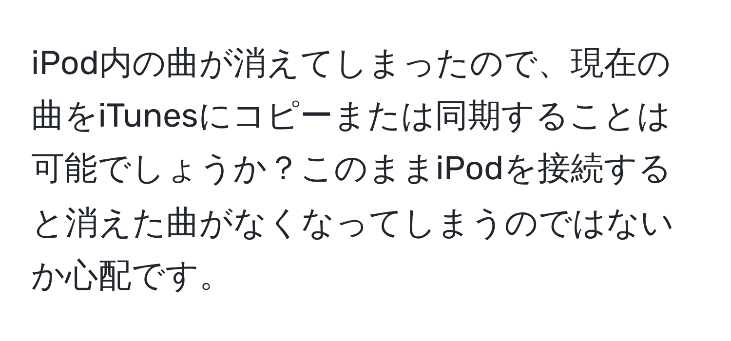 iPod内の曲が消えてしまったので、現在の曲をiTunesにコピーまたは同期することは可能でしょうか？このままiPodを接続すると消えた曲がなくなってしまうのではないか心配です。