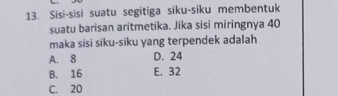 Sisi-sisi suatu segitiga siku-siku membentuk
suatu barisan aritmetika. Jika sisi miringnya 40
maka sisi siku-siku yang terpendek adalah
A. 8 D. 24
B. 16 E. 32
C. 20