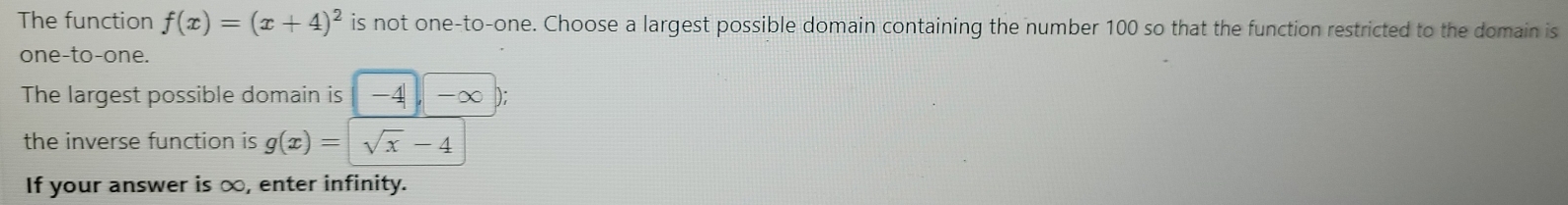 The function f(x)=(x+4)^2 is not one-to-one. Choose a largest possible domain containing the number 100 so that the function restricted to the domain is 
one-to-one. 
The largest possible domain is -4 -∈fty ); 
the inverse function is g(x)=sqrt(x)-4
If your answer is ∞, enter infinity.