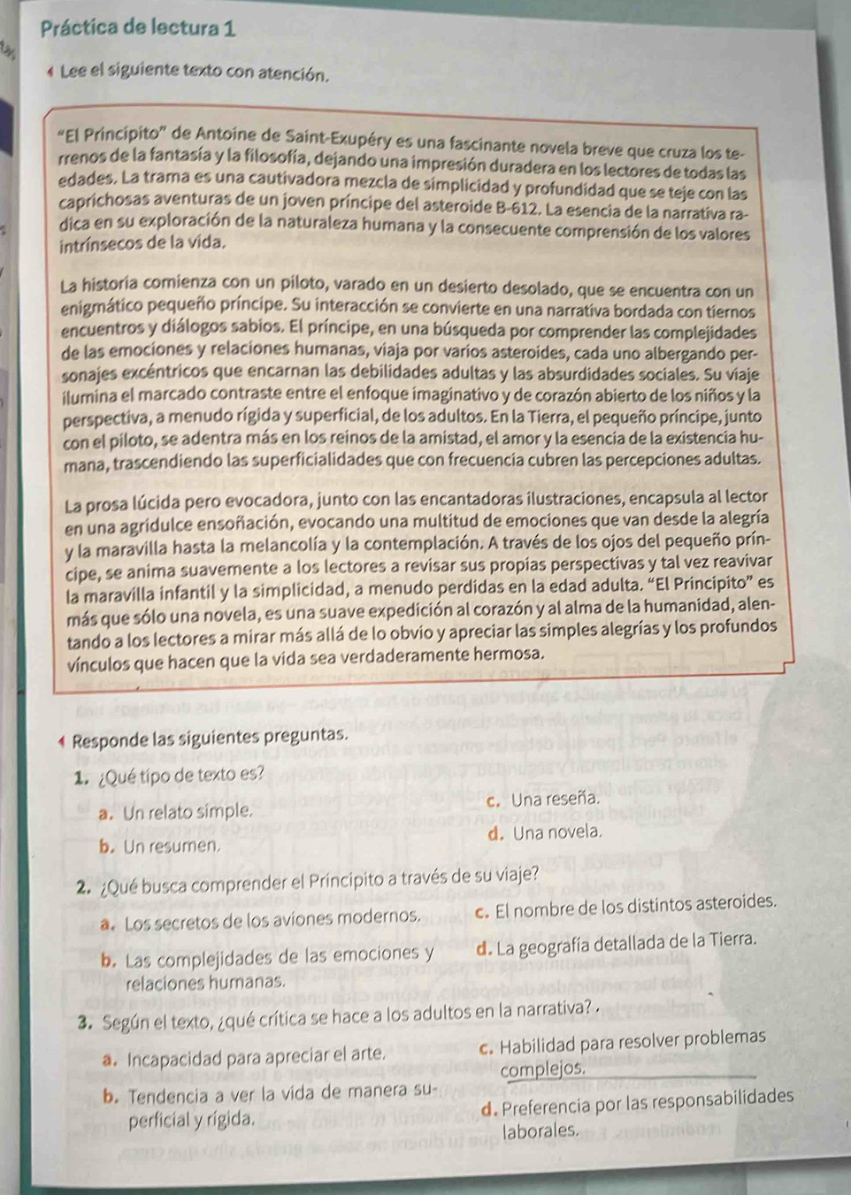 Práctica de lectura 1
4 Lee el siguiente texto con atención.
“El Principito” de Antoine de Saint-Exupéry es una fascinante novela breve que cruza los te-
rrenos de la fantasía y la filosofía, dejando una impresión duradera en los lectores de todas las
edades. La trama es una cautivadora mezcla de simplicidad y profundidad que se teje con las
caprichosas aventuras de un joven príncipe del asteroide B-612. La esencia de la narrativa ra-
dica en su exploración de la naturaleza humana y la consecuente comprensión de los valores
intrínsecos de la vida.
La historia comienza con un piloto, varado en un desierto desolado, que se encuentra con un
enigmático pequeño príncipe. Su interacción se convierte en una narrativa bordada con tiernos
encuentros y diálogos sabios. El príncipe, en una búsqueda por comprender las complejidades
de las emociones y relaciones humanas, viaja por varios asteroides, cada uno albergando per-
sonajes excéntricos que encarnan las debilidades adultas y las absurdidades sociales. Su viaje
ilumina el marcado contraste entre el enfoque imaginativo y de corazón abierto de los niños y la
perspectiva, a menudo rígida y superficial, de los adultos. En la Tierra, el pequeño príncipe, junto
con el piloto, se adentra más en los reinos de la amistad, el amor y la esencia de la existencia hu-
mana, trascendiendo las superficialidades que con frecuencia cubren las percepciones adultas.
La prosa lúcida pero evocadora, junto con las encantadoras ilustraciones, encapsula al lector
en una agridulce ensoñación, evocando una multitud de emociones que van desde la alegría
y la maravilla hasta la melancolía y la contemplación. A través de los ojos del pequeño prín-
cipe, se anima suavemente a los lectores a revisar sus propias perspectivas y tal vez reavivar
la maravilla infantil y la simplicidad, a menudo perdidas en la edad adulta. “El Principito” es
más que sólo una novela, es una suave expedición al corazón y al alma de la humanidad, alen-
tando a los lectores a mirar más allá de lo obvio y apreciar las simples alegrías y los profundos
vínculos que hacen que la vida sea verdaderamente hermosa.
4 Responde las siguientes preguntas.
1  ¿Qué típo de texto es?
a. Un relato simple. c. Una reseña.
b. Un resumen. d. Una novela.
2. ¿Qué busca comprender el Principito a través de su viaje?
a. Los secretos de los aviones modernos. c. El nombre de los distintos asteroides.
b. Las complejidades de las emociones y d. La geografía detallada de la Tierra.
relaciones humanas.
3. Según el texto, ¿qué crítica se hace a los adultos en la narrativa? .
a. Incapacidad para apreciar el arte. c. Habilidad para resolver problemas
complejos.
b. Tendencia a ver la vida de manera su-
perficial y rígida. d. Preferencia por las responsabilidades
laborales.