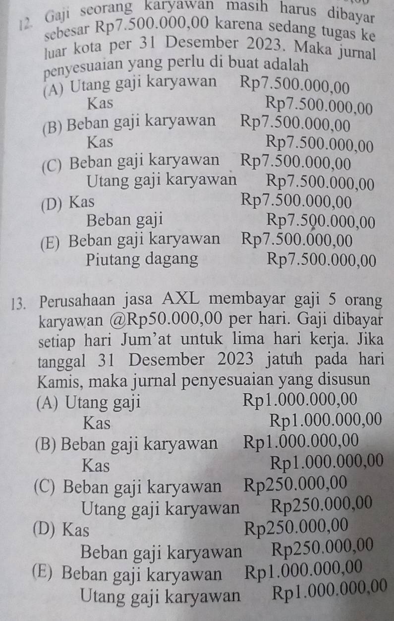 Gaji seorang karyawan masih harus dibayar
sebesar Rp7.500.000,00 karena sedang tugas ke
luar kota per 31 Desember 2023. Maka jurnal
penyesuaian yang perlu di buat adalah
(A) Utang gaji karyawan Rp7.500.000,00
Kas Rp7.500.000,00
(B) Beban gaji karyawan Rp7.500.000,00
Kas Rp7.500.000,00
(C) Beban gaji karyawan Rp7.500.000,00
Utang gaji karyawan Rp7.500.000,00
(D) Kas Rp7.500.000,00
Beban gaji Rp7.500.000,00
(E) Beban gaji karyawan Rp7.500.000,00
Piutang dagang Rp7.500.000,00
13. Perusahaan jasa AXL membayar gaji 5 orang
karyawan @ Rp50.000,00 per hari. Gaji dibayar
setiap hari Jum’at untuk lima hari kerja. Jika
tanggal 31 Desember 2023 jatuh pada hari
Kamis, maka jurnal penyesuaian yang disusun
(A) Utang gaji Rp1.000.000,00
Kas Rp1.000.000,00
(B) Beban gaji karyawan Rp1.000.000,00
Kas Rp1.000.000,00
(C) Beban gaji karyawan Rp250.000,00
Utang gaji karyawan Rp250.000,00
(D) Kas Rp250.000,00
Beban gaji karyawan Rp250.000,00
(E) Beban gaji karyawan Rp1.000.000,00
Utang gaji karyawan Rp1.000.000,00