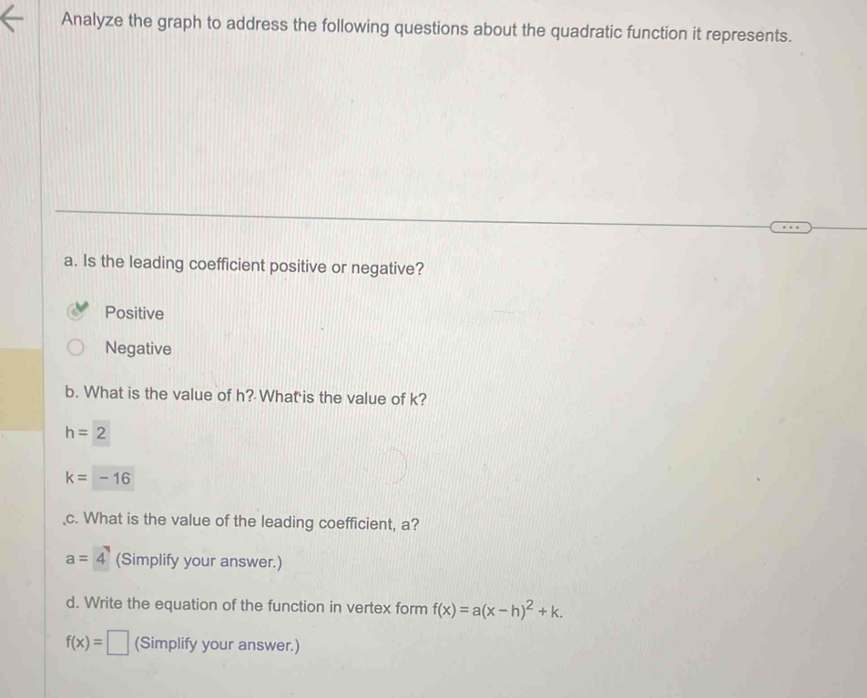 Analyze the graph to address the following questions about the quadratic function it represents.
a. Is the leading coefficient positive or negative?
Positive
Negative
b. What is the value of h? What is the value of k?
h=2
k=-16
c. What is the value of the leading coefficient, a?
a=4 (Simplify your answer.)
d. Write the equation of the function in vertex form f(x)=a(x-h)^2+k.
f(x)=□ (Simplify your answer.)