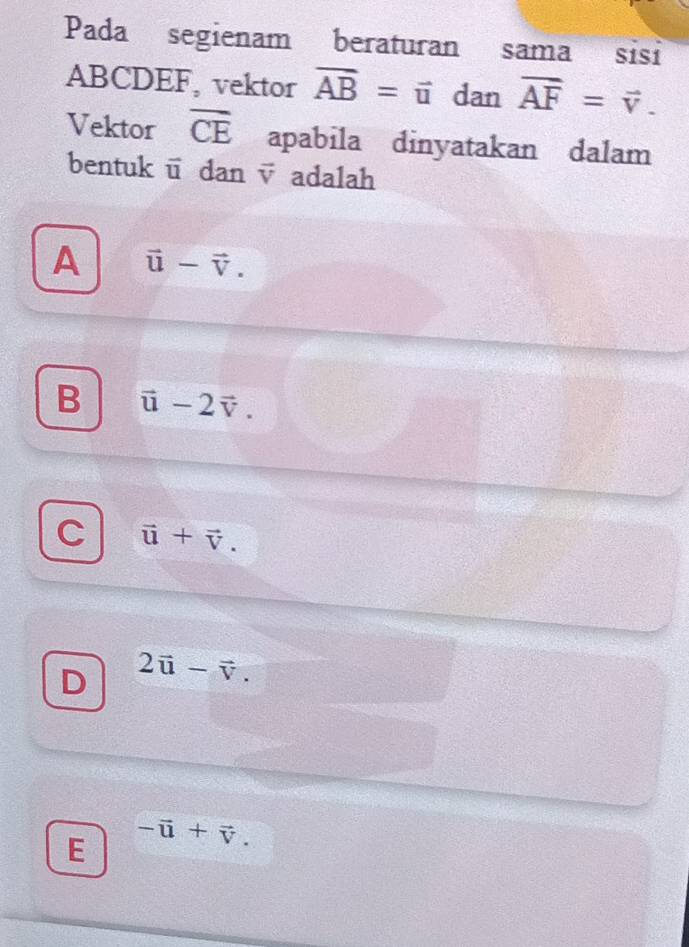 Pada segienam beraturan sama sisi
ABCDEF, vektor vector AB=vector u dan vector AF=vector v. 
Vektor overline CE apabila dinyatakan dalam
bentuk ū dan v adalah
A vector u-vector v.
B vector u-2vector v.
C vector u+vector v.
D 2vector u-vector v.
E -vector u+vector v.