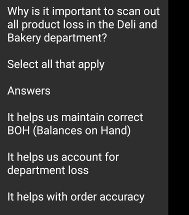 Why is it important to scan out
all product loss in the Deli and
Bakery department?
Select all that apply
Answers
It helps us maintain correct
BOH (Balances on Hand)
It helps us account for
department loss
It helps with order accuracy