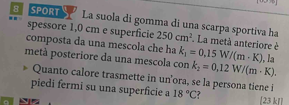 [65%] 
8 SPORT La suola di gomma di una scarpa sportiva ha 
spessore 1,0 cm e superficie 250cm^2. La metà anteriore è 
composta da una mescola che ha k_1=0,15W/(m· K)
metà posteriore da una mescola con k_2=0,12W/(m· K). , la 
Quanto calore trasmette in un’ora, se la persona tiene i 
piedi fermi su una superficie a 18°C ? 
[23 kJ]