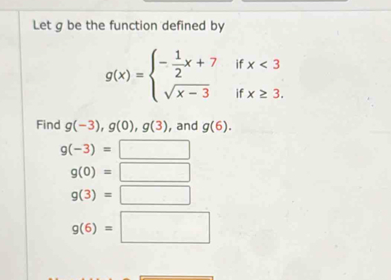 Let g be the function defined by
g(x)=beginarrayl - 1/2 x+7ifx<3 sqrt(x-3)ifx≥ 3.endarray.
Find g(-3), g(0), g(3) , and g(6).
g(-3)=□
g(0)=□
g(3)=□
g(6)=□