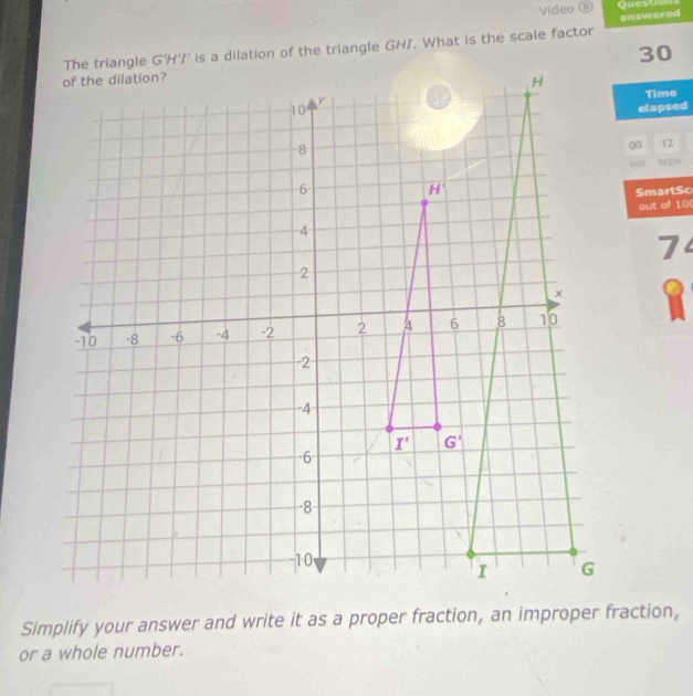 Video ⑥ Queston
answered
is a dilation of the triangle GHI. What is the scale factor
30
Time
elapsed
00 12
SmartSc
out of 10(
7
Simplify your answer and write it as a proper fraction, an improper fraction,
or a whole number.