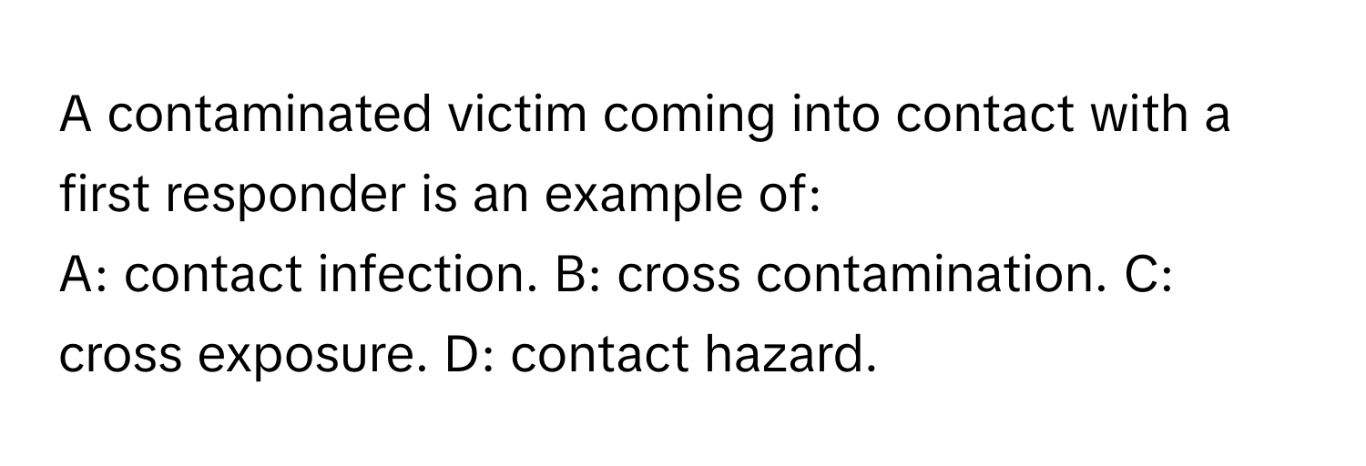 A contaminated victim coming into contact with a first responder is an example of:

A: contact infection.  B: cross contamination.  C: cross exposure.  D: contact hazard.