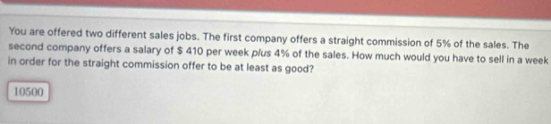 You are offered two different sales jobs. The first company offers a straight commission of 5% of the sales. The
second company offers a salary of $ 410 per week p/us 4% of the sales. How much would you have to sell in a week
in order for the straight commission offer to be at least as good?
10500