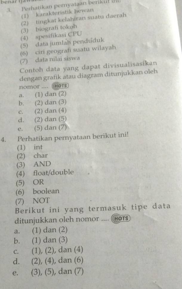 benar (Ja v
3. Perhatikan pernyataan beriku! I
(1) karakteristik hewan
(2) tingkat kelahiran suatu daerah
(3) biografi tokoh
(4) spesifikasi CPU
(5) data jumlah penduduk
(6) ciri geografi suatu wilayah
(7) data nilai siswa
Contoh data yang dapat divisualisasikan
dengan grafik atau diagram ditunjukkan oleh
nomor .... ( HOts
a. (1) dan (2)
b. (2) dan (3)
c. (2) dan (4)
d. (2) dan (5)
e. (5) dan (7)
4. Perhatikan pernyataan berikut ini!
(1) int
(2) char
(3) AND
(4) float/double
(5) OR
(6) boolean
(7) NOT
Berikut ini yang termasuk tipe data
ditunjukkan oleh nomor .... (Hots
a. (1) dan (2)
b. (1) dan (3)
c. (1), (2), dan (4)
d. (2), (4), dan (6)
e. j è (3), (5), dan (7)