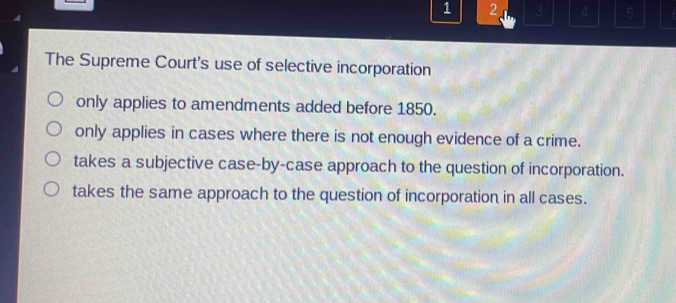 1 2 3 4 5
The Supreme Court's use of selective incorporation
only applies to amendments added before 1850.
only applies in cases where there is not enough evidence of a crime.
takes a subjective case-by-case approach to the question of incorporation.
takes the same approach to the question of incorporation in all cases.