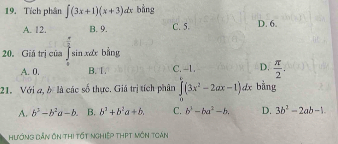 Tích phân ∈t (3x+1)(x+3)dx bằng
A. 12. B. 9. C. 5. D. 6.
 π /2 
20. Giá trị của ∈tlimits _0^(2sin xdx bằng
A. 0. B. 1. C. -1. D. frac π)2. 
21. Với a, b là các số thực. Giá trị tích phân ∈tlimits _0^(b(3x^2)-2ax-1)dx bằng
A. b^3-b^2a-b. B. b^3+b^2a+b. C. b^3-ba^2-b. D. 3b^2-2ab-1. 
HƯỚNG DẤN ÔN THI TỐT NGHIệP tHPT MÔN tOán