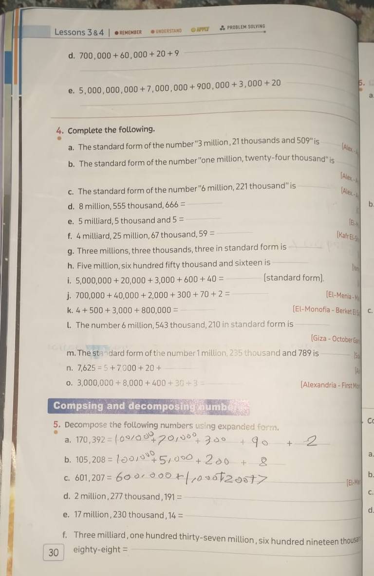 Lessons 3 & 4 ●REMEMBER ● UNDERSTAND  PROBLEM SOLVING
_
d. 700,000+60,000+20+9
_
6.
5,000,000,000+7,000,000+900,000+3,000+20 _
 
_
a
_
4. Complete the following.
a. The standard form of the number ''3 million , 21 thousands and 509'' is_
[Alex - 
b. The standard form of the number "one million, twenty-four thousand" is_
[Alex -
c. The standard form of the number ''6 million, 221 thousand'' is_
[Alex-1
d. 8 million, 555 thousand, 666= _b
e. 5 milliard, 5 thousand and 5=
_
El-x
f. 4 milliard, 25 million, 67 thousand, 59= _[Kafr El-S
g. Three millions, three thousands, three in standard form is_
h. Five million, six hundred fifty thousand and sixteen is _[an
i. 5,000,000+20,000+3,000+600+40= _[standard form].
j. 700,000+40,000+2,000+300+70+2= _[El-Menia -K
k. 4+500+3,000+800,000= _[El-Monofia - Berket E C.
l. The number 6 million, 543 thousand, 210 in standard form is_
[Giza - October G
m. The standard form of the number 1 million, 235 thousand and 789 is _So
n. 7,625=5+7,000+20+ _
A
o. 3,000,000+8,000+400+30/ 3= _ [Alexandria - First Mon
Compsing and decomposing numb
5. Decompose the following numbers using expanded form. . C
a. 170,392= _
b. 105,208 _
a.
C. 601,207= _b.
[El-Mer
d. 2 million , 277 thousand, 191= _
C.
d.
e. 17 million , 230 thousand , 14= _
f. Three milliard , one hundred thirty-seven million , six hundred nineteen thous
30 eighty-eight =_