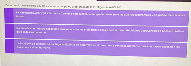 De acuerdo con el texto, ¿cuáles son los principales problemas de la Inteligencia Artificial?
La inteligencia artificial solamente funciona para realizar el rango de tareas para las que fue programada y no puede realizar otras
tareas.
No cuenta con nuestra capacidad para reconocer los problemas éticos y podría tomar decisiones desfavorables o poco equitativas
para todas las personas.
La inteligencia artificial no ha llegado al punto de desarrollo en el que cuente con absolutamente todas las capacidades con las
que cuenta el ser humano.