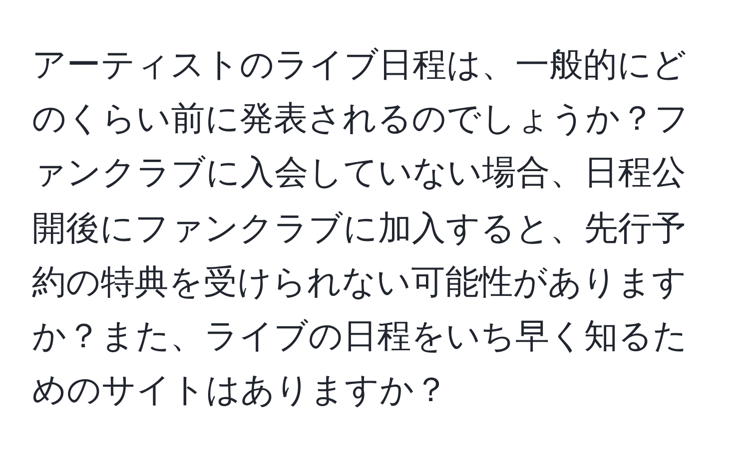 アーティストのライブ日程は、一般的にどのくらい前に発表されるのでしょうか？ファンクラブに入会していない場合、日程公開後にファンクラブに加入すると、先行予約の特典を受けられない可能性がありますか？また、ライブの日程をいち早く知るためのサイトはありますか？