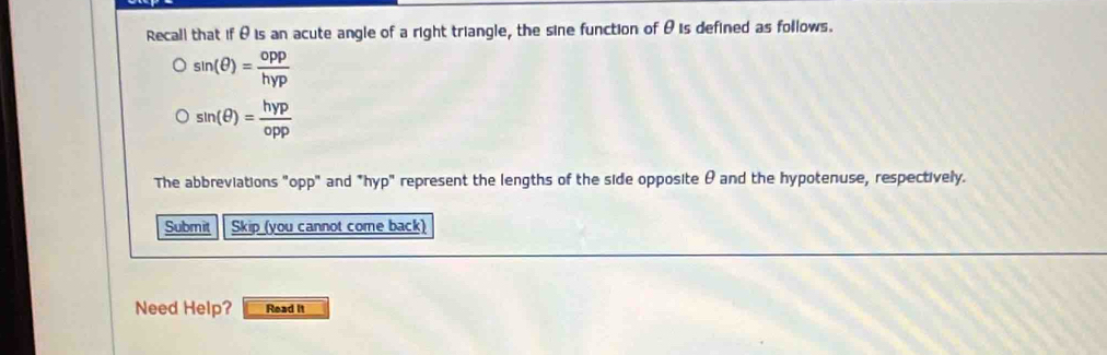 Recall that if θ is an acute angle of a right triangle, the sine function of θis defined as follows.
sin (θ )= opp/hyp 
sin (θ )= hyp/opp 
The abbreviations "opp" and *hyp" represent the lengths of the side opposite θ and the hypotenuse, respectively. 
Submit Skip (you cannot come back) 
Need Help? Read It