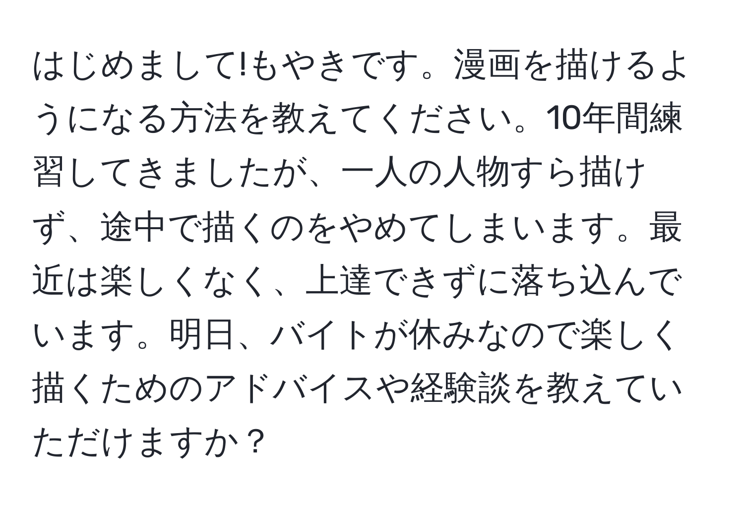 はじめまして!もやきです。漫画を描けるようになる方法を教えてください。10年間練習してきましたが、一人の人物すら描けず、途中で描くのをやめてしまいます。最近は楽しくなく、上達できずに落ち込んでいます。明日、バイトが休みなので楽しく描くためのアドバイスや経験談を教えていただけますか？
