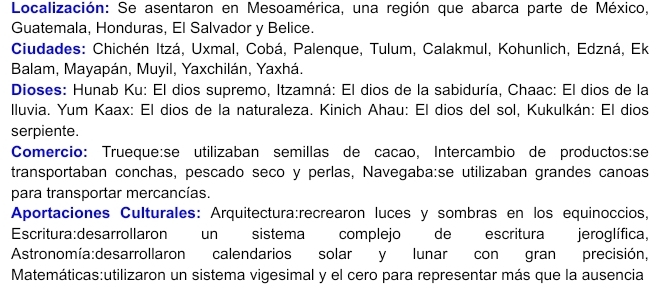 Localización: Se asentaron en Mesoamérica, una región que abarca parte de México, 
Guatemala, Honduras, El Salvador y Belice. 
Ciudades: Chichén Itzá, Uxmal, Cobá, Palenque, Tulum, Calakmul, Kohunlich, Edzná, Ek 
Balam, Mayapán, Muyil, Yaxchilán, Yaxhá. 
Dioses: Hunab Ku: El dios supremo, Itzamná: El dios de la sabiduría, Chaac: El dios de la 
lluvia. Yum Kaax: El dios de la naturaleza. Kinich Ahau: El dios del sol, Kukulkán: El dios 
serpiente. 
Comercio: Trueque:se utilizaban semillas de cação, Intercambio de productos:se 
transportaban conchas, pescado seco y perlas, Navegaba:se utilizaban grandes canoas 
para transportar mercancías. 
Aportaciones Culturales: Arquitectura:recrearon luces y sombras en los equinoccios, 
Escritura:desarrollaron un sistema complejo de escritura jeroglífica, 
Astronomía:desarrollaron calendarios solar y lunar con gran precisión, 
Matemáticas:utilizaron un sistema vigesimal y el cero para representar más que la ausencia