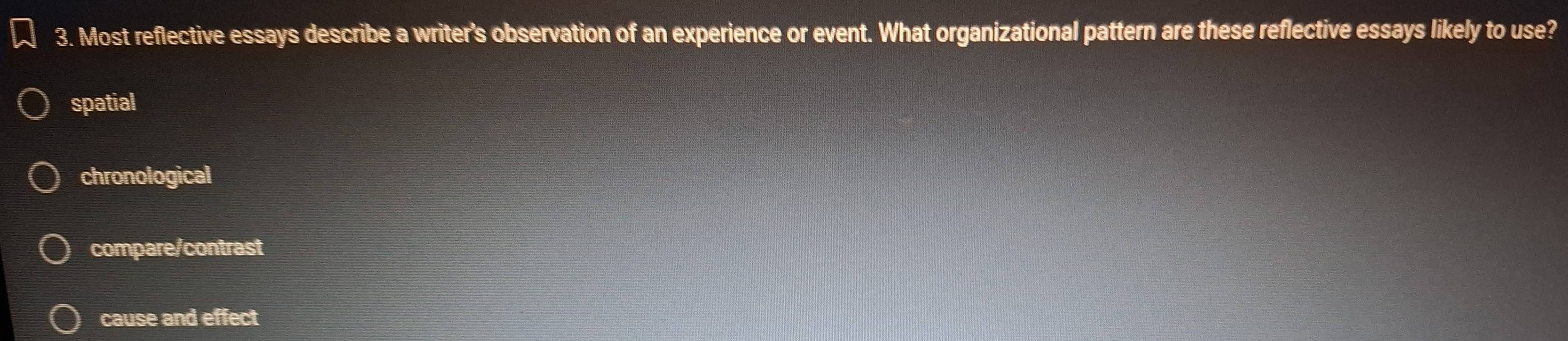 Most reflective essays describe a writer’s observation of an experience or event. What organizational pattern are these reflective essays likely to use?
spatial
chronological
compare/contrast
cause and effect