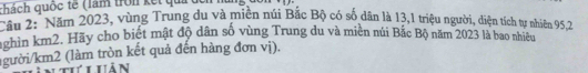 qhách quốc tế (làm trờn kết qui 
Cầu 2: Năm 2023, vùng Trung du và miền núi Bắc Bộ có số dân là 13, 1 triệu người, diện tích tự nhiên 95, 2
nghin km2. Hãy cho biết mật độ dân số vùng Trung du và miền núi Bắc Bộ năm 2023 là bao nhiều 
(gười /km2 (làm tròn kết quả đến hàng đơn vị). 
thứ i hản