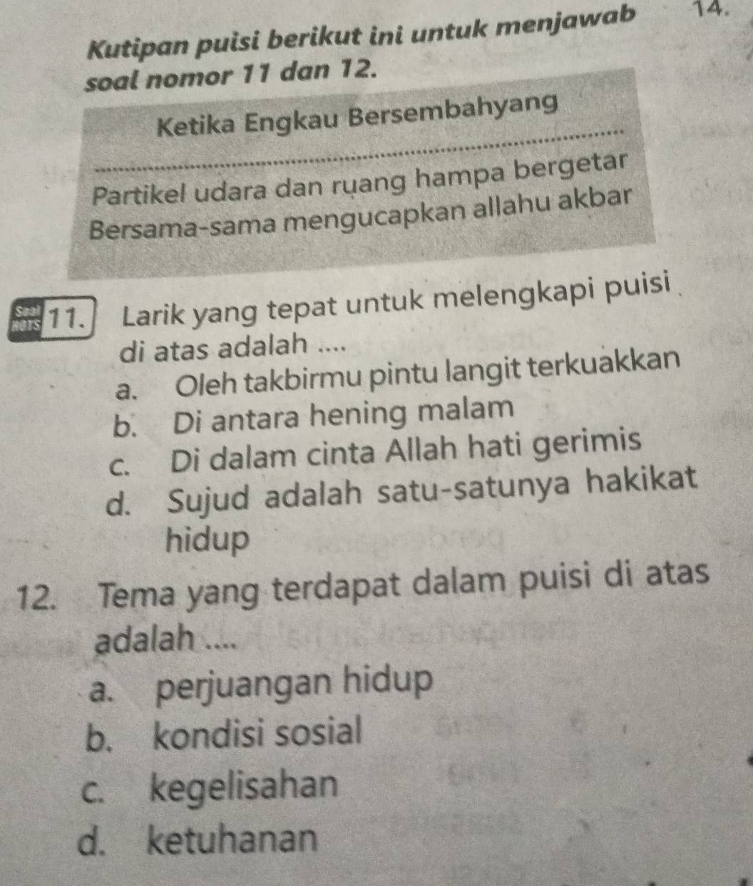 Kutipan puisi berikut ini untuk menjawab 14.
soal nomor 11 dan 12.
Ketika Engkau Bersembahyang
Partikel udara dan ruang hampa bergetar
Bersama-sama mengucapkan allahu akbar
11. Larik yang tepat untuk melengkapi puisi
di atas adalah ....
a. Oleh takbirmu pintu langit terkuakkan
b. Di antara hening malam
c. Di dalam cinta Allah hati gerimis
d. Sujud adalah satu-satunya hakikat
hidup
12. Tema yang terdapat dalam puisi di atas
adalah ....
a. perjuangan hidup
b. kondisi sosial
c. kegelisahan
d. ketuhanan