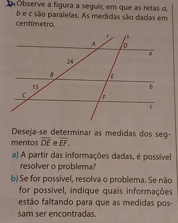 Observe a figura a seguir, em que as retas a,
b e c são paralelas. As medidas são dadas em 
centímetro. 
Deseja-se determinar as medidas dos seg- 
mentos overline DE e overline EF. 
a) A partir das informações dadas, é possível 
resolver o problema? 
b) Se for possível, resolva o problema. Se não 
for possível, indique quais informações 
festão faltando para que as medidas pos- 
sam ser encontradas.