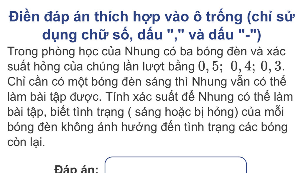 Điền đáp án thích hợp vào ô trống (chỉ sử 
dụng chữ số, dấu "," và dấu "-") 
Trong phòng học của Nhung có ba bóng đèn và xác
suất hỏng của chúng lần lượt bằng 0, 5; 0, 4; 0, 3. 
Chỉ cần có một bóng đèn sáng thì Nhung vẫn có thể 
làm bài tập được. Tính xác suất để Nhung có thể làm 
bài tập, biết tình trạng ( sáng hoặc bị hỏng) của mỗi 
bóng đèn không ảnh hưởng đến tình trạng các bóng 
còn lại. 
Đáp án: