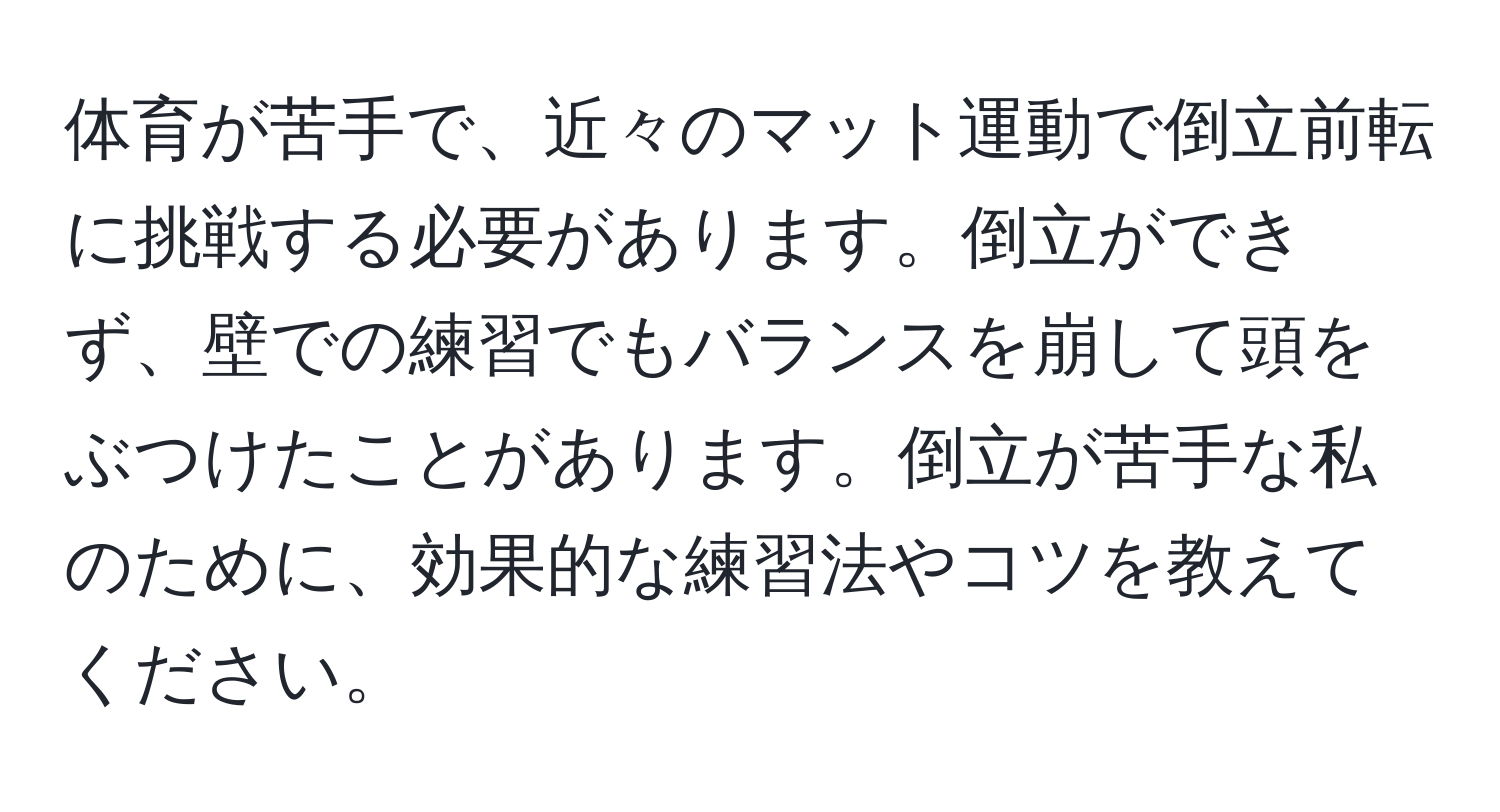 体育が苦手で、近々のマット運動で倒立前転に挑戦する必要があります。倒立ができず、壁での練習でもバランスを崩して頭をぶつけたことがあります。倒立が苦手な私のために、効果的な練習法やコツを教えてください。