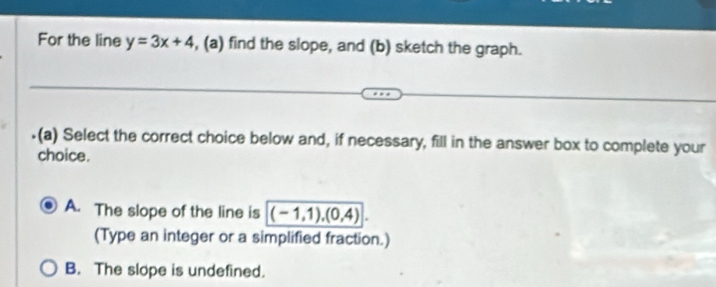 For the line y=3x+4 , (a) find the slope, and (b) sketch the graph.
.(a) Select the correct choice below and, if necessary, fill in the answer box to complete your
choice.
A. The slope of the line is (-1,1), (0,4). 
(Type an integer or a simplified fraction.)
B. The slope is undefined.