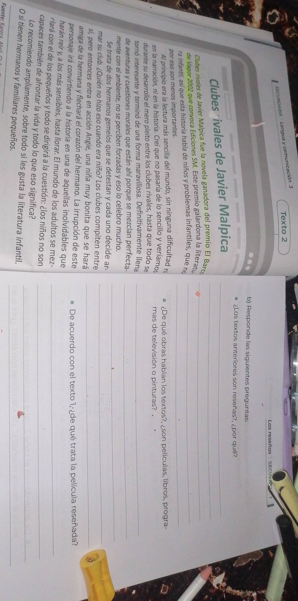 Texto 2
SECUNDARIA| Lengua y comunicación 3
Las reseñas   SECUEr
b) Responde las siguientes preguntas:
¿Los textos anteriores son reseñas?, ¿por qué?
Clubes rivales de Javier Malpica__
Clubes rivales de Javier Malpica fue la novela ganadora del premio El Barcí_
de Vapor 2002 que convoca Ediciones SM. Este premio galardona la literatu
ra infantil, así que esta historia habla de niños y problemas infantiles, que no_
por eso son menos importantes.
_
Al principio era la lectura más sencilla del mundo, sin ninguna dificultad n  ¿De qué obras hablan los textos?, ¿son películas, libros, progra-
en la narración, ni en la historia. Creí que no pasaría de lo sencillo y veríamos mas de televisión o pinturas? 
durante su desarrollo el mero pleito entre los clubes rivales, hasta que todo se
tornó interesante y terminó de una forma maravillosa. Definitivamente llena_
de aventuras y cuestiones morales que están ahí porque se mezclan perfecta._
_
mente con el ambiente, no se perciben forzadas y eso lo celebro mucho.
_
Se trata de dos hermanos gemelos que se detestan y cada uno decide ar-
mar su club. ¿Quién no hizo eso cuando era niño? Los clubes compiten entre
sí, pero entonces entra en acción Angie, una niña muy bonita que se hará_
amiga de la hermana y flechará el corazón del hermano. La irrupción de este
De acuerdo con el texto 1,¿de qué trata la película reseñada?
personaje irá convirtiendo a la historia en una de aquellas inolvidables que
harán reír y, a los más sensibles, hasta llorar. El mundo de los adultos se mez-_
clará con el de los pequeños y todo se dirigirá a la cuestión: ¿los niños no son
capaces también de afrontar la vida y todo lo que eso significa?_
_
Lo recomiendo ampliamente, sobre todo si les gusta la literatura infantil._
O si tienen hermanos y familiares pequeños.
_