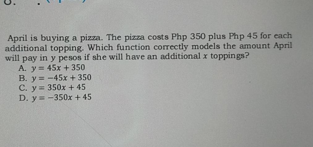 April is buying a pizza. The pizza costs Php 350 plus Php 45 for each
additional topping. Which function correctly models the amount April
will pay in y pesos if she will have an additional x toppings?
A. y=45x+350
B. y=-45x+350
C. y=350x+45
D. y=-350x+45