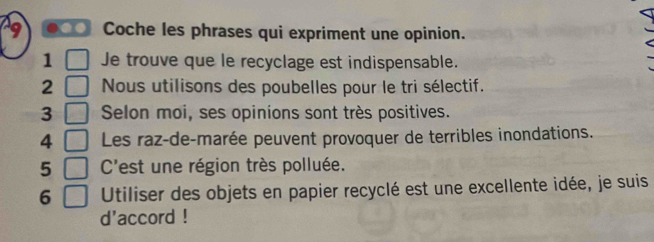 Coche les phrases qui expriment une opinion. 
1 Je trouve que le recyclage est indispensable. 
2 Nous utilisons des poubelles pour le tri sélectif. 
3 Selon moi, ses opinions sont très positives. 
4 Les raz-de-marée peuvent provoquer de terribles inondations. 
5 C'est une région très polluée. 
6 Utiliser des objets en papier recyclé est une excellente idée, je suis 
d'accord !