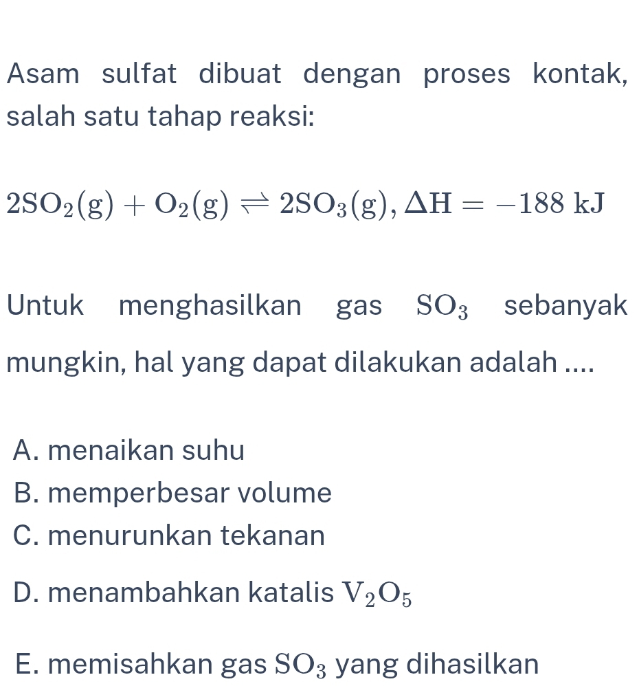 Asam sulfat dibuat dengan proses kontak,
salah satu tahap reaksi:
2SO_2(g)+O_2(g)leftharpoons 2SO_3(g), △ H=-188kJ
Untuk menghasilkan gas SO_3 sebanyak
mungkin, hal yang dapat dilakukan adalah ....
A. menaikan suhu
B. memperbesar volume
C. menurunkan tekanan
D. menambahkan katalis V_2O_5
E. memisahkan gas SO_3 yang dihasilkan