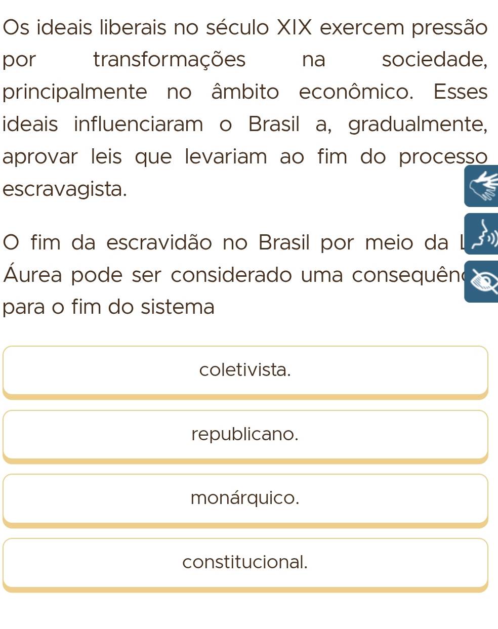 Os ideais liberais no século XIX exercem pressão
por transformações na sociedade,
principalmente no âmbito econômico. Esses
ideais influenciaram o Brasil a, gradualmente,
aprovar leis que levariam ao fim do processo
escravagista.
O fim da escravidão no Brasil por meio da
Áurea pode ser considerado uma consequêno
para o fim do sistema
coletivista.
republicano.
monárquico.
constitucional.