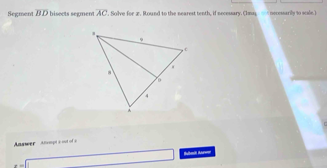 Segment overline BD bisects segment overline AC. Solve for x. Round to the nearest tenth, if necessary. (Image not necessarily to scale.)
C
Answer Attempt 2 out of 2
x=□ Submit Answer