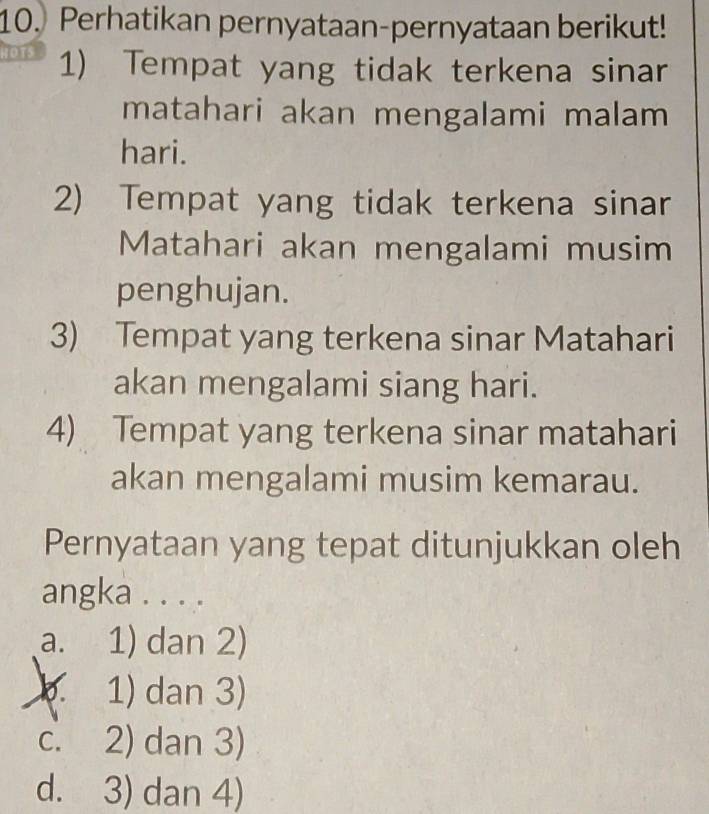 Perhatikan pernyataan-pernyataan berikut!
1) Tempat yang tidak terkena sinar
matahari akan mengalami malam
hari.
2) Tempat yang tidak terkena sinar
Matahari akan mengalami musim
penghujan.
3) Tempat yang terkena sinar Matahari
akan mengalami siang hari.
4) Tempat yang terkena sinar matahari
akan mengalami musim kemarau.
Pernyataan yang tepat ditunjukkan oleh
angka . . . .
a. 1) dan 2)
1) dan 3)
c. 2) dan 3)
d. 3) dan 4)