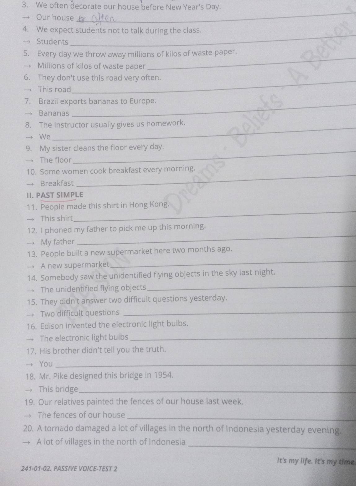 We often decorate our house before New Year's Day. 
→ Our house 
_ 
_ 
4. We expect students not to talk during the class. 
Students 
5. Every day we throw away millions of kilos of waste paper. 
→ Millions of kilos of waste paper 
_ 
6. They don't use this road very often. 
This road 
7. Brazil exports bananas to Europe. 
Bananas 
8. The instructor usually gives us homework. 
→ We 
_ 
9. My sister cleans the floor every day. 
The floor 
_ 
10. Some women cook breakfast every morning. 
→ Breakfast 
II. PAST SIMPLE 
11. People made this shirt in Hong Kong. 
→ This shirt 
_ 
_ 
12. I phoned my father to pick me up this morning. 
→ My father 
13. People built a new supermarket here two months ago. 
→→ A new supermarket 
_ 
_ 
14. Somebody saw the unidentified flying objects in the sky last night. 
→ The unidentified flying objects 
15. They didn't answer two difficult questions yesterday. 
→ Two difficult questions 
_ 
16. Edison invented the electronic light bulbs. 
→ The electronic light bulbs_ 
17. His brother didn't tell you the truth. 
You_ 
18. Mr. Pike designed this bridge in 1954. 
→ This bridge_ 
19. Our relatives painted the fences of our house last week. 
→ The fences of our house_ 
20. A tornado damaged a lot of villages in the north of Indonesia yesterday evening. 
A lot of villages in the north of Indonesia_ 
It's my life. It's my time 
241-01-02. PASSIVE VOICE-TEST 2