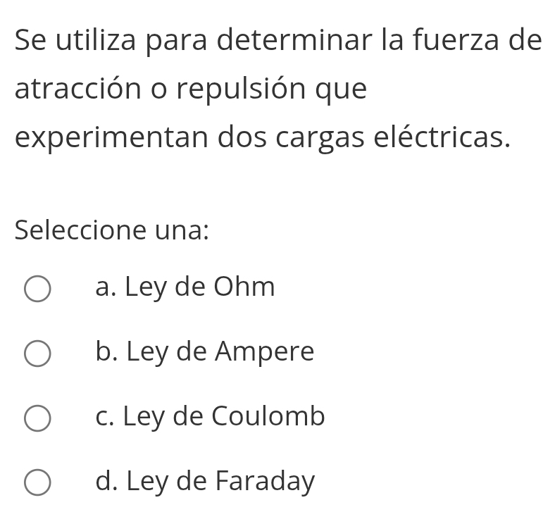 Se utiliza para determinar la fuerza de
atracción o repulsión que
experimentan dos cargas eléctricas.
Seleccione una:
a. Ley de Ohm
b. Ley de Ampere
c. Ley de Coulomb
d. Ley de Faraday