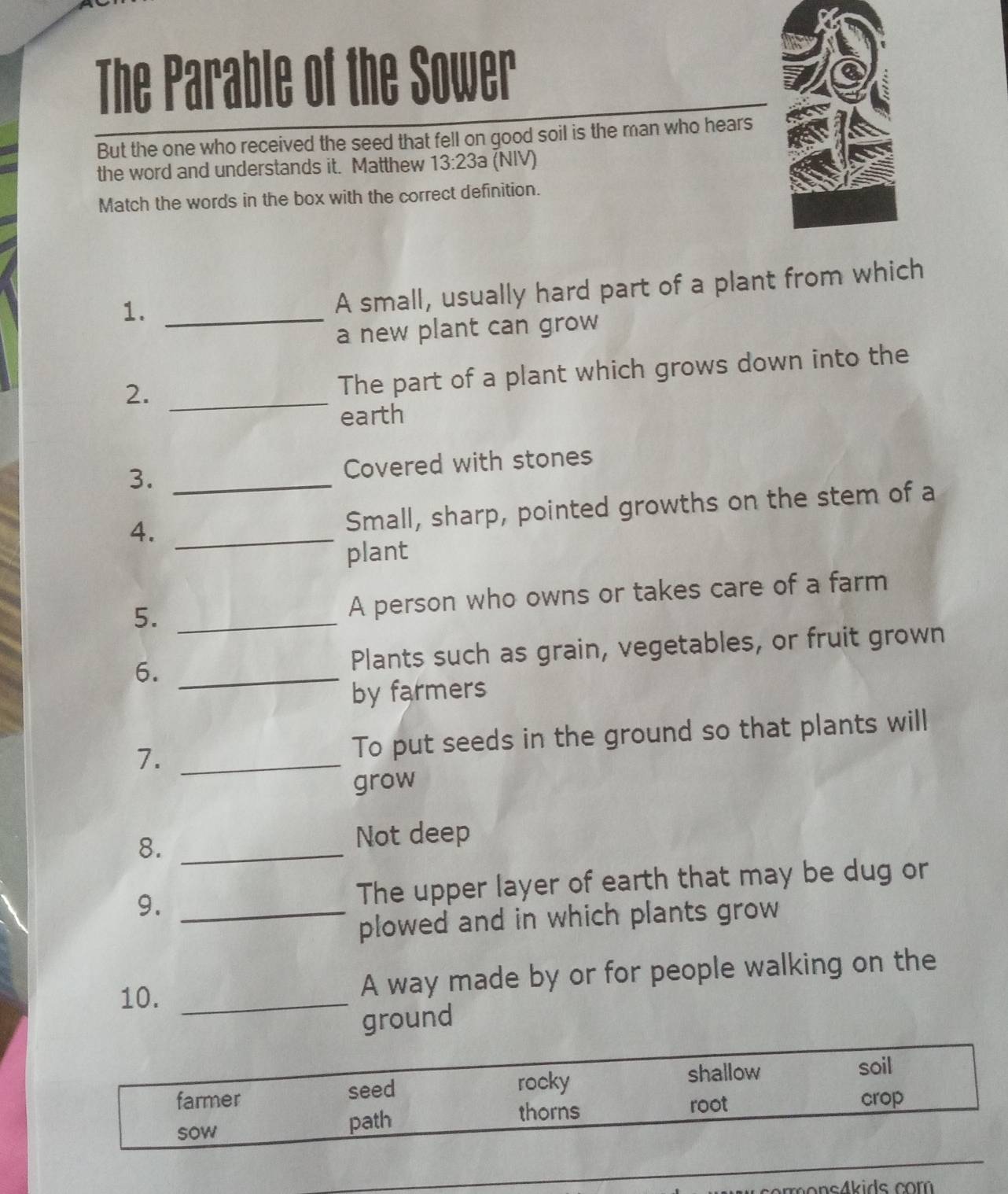 The Parable of the Sower 
But the one who received the seed that fell on good soil is the man who hears 
the word and understands it. Matthew 13:23a (NIV) 
Match the words in the box with the correct definition. 
1._ 
A small, usually hard part of a plant from which 
a new plant can grow 
2._ 
The part of a plant which grows down into the 
earth 
3. _Covered with stones 
4. _Small, sharp, pointed growths on the stem of a 
plant 
5. _A person who owns or takes care of a farm 
6._ 
Plants such as grain, vegetables, or fruit grown 
by farmers 
7. _To put seeds in the ground so that plants will 
grow 
8._ 
Not deep 
9._ 
The upper layer of earth that may be dug or 
plowed and in which plants grow 
10. _A way made by or for people walking on the 
ground 
farmer seed 
rocky shallow 
soil 
thorns root crop 
sow path 
_