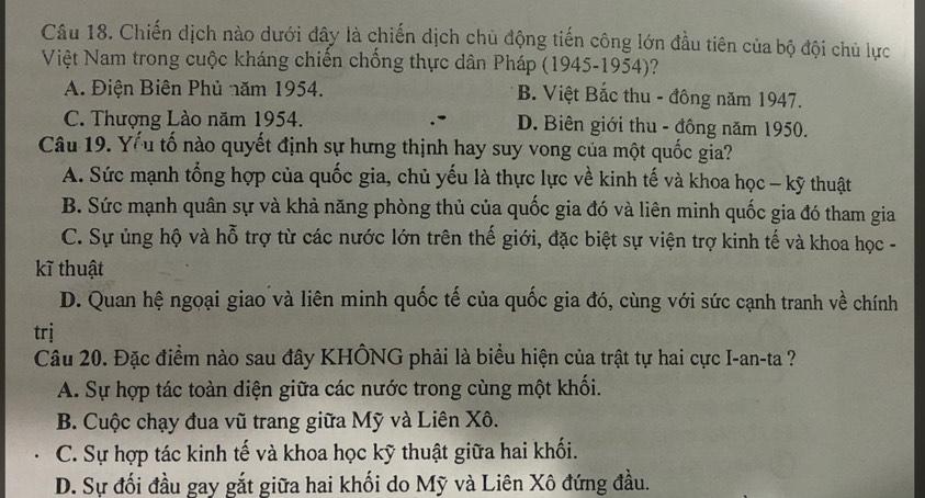 Chiến dịch nào dưới đây là chiến dịch chủ động tiến công lớn đầu tiên của bộ đội chủ lực
Việt Nam trong cuộc kháng chiến chống thực dân Pháp (1945-1954)?
A. Điện Biên Phủ năm 1954. B. Việt Bắc thu - đông năm 1947.
C. Thượng Lào năm 1954. D. Biên giới thu - đông năm 1950.
Câu 19. Yểu tố nào quyết định sự hưng thịnh hay suy vong của một quốc gia?
A. Sức mạnh tổng hợp của quốc gia, chủ yếu là thực lực về kinh tế và khoa học - kỹ thuật
B. Sức mạnh quân sự và khả năng phòng thủ của quốc gia đó và liên minh quốc gia đó tham gia
C. Sự ủng hộ và hỗ trợ từ các nước lớn trên thế giới, đặc biệt sự viện trợ kinh tế và khoa học -
kĩ thuật
D. Quan hệ ngoại giao và liên minh quốc tế của quốc gia đó, cùng với sức cạnh tranh về chính
trj
Câu 20. Đặc điểm nào sau đây KHÔNG phải là biểu hiện của trật tự hai cực I-an-ta ?
A. Sự hợp tác toàn diện giữa các nước trong cùng một khối.
B. Cuộc chạy đua vũ trang giữa Mỹ và Liên Xô.
C. Sự hợp tác kinh tế và khoa học kỹ thuật giữa hai khối.
D. Sự đối đầu gay gắt giữa hai khối do Mỹ và Liên Xô đứng đầu.