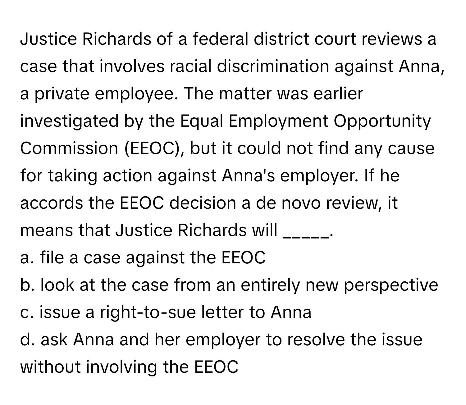 Justice Richards of a federal district court reviews a case that involves racial discrimination against Anna, a private employee. The matter was earlier investigated by the Equal Employment Opportunity Commission (EEOC), but it could not find any cause for taking action against Anna's employer. If he accords the EEOC decision a de novo review, it means that Justice Richards will _____.

a. file a case against the EEOC
b. look at the case from an entirely new perspective
c. issue a right-to-sue letter to Anna
d. ask Anna and her employer to resolve the issue without involving the EEOC