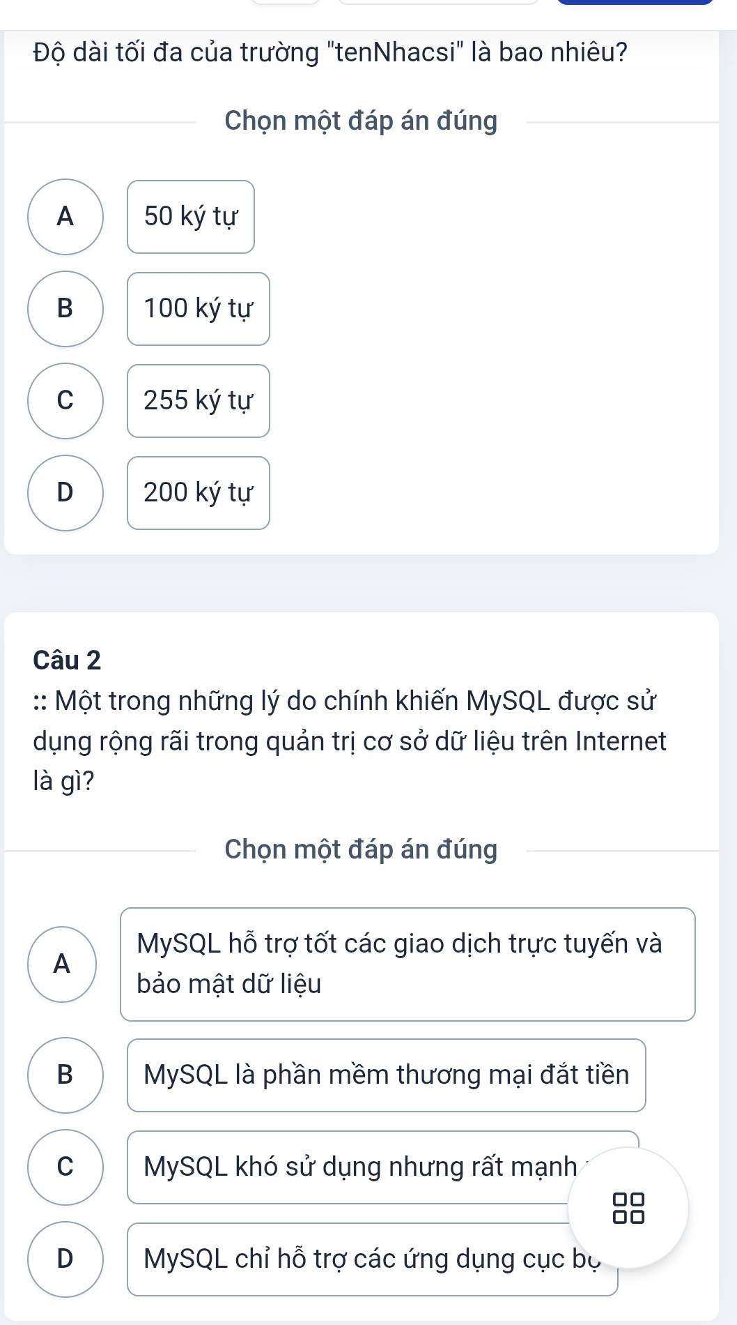 Độ dài tối đa của trường "tenNhacsi" là bao nhiêu?
Chọn một đáp án đúng
A 50 ký tự
B 100 ký tự
C 255 ký tự
D 200 ký tự
Câu 2
:: Một trong những lý do chính khiến MySQL được sử
dụng rộng rãi trong quản trị cơ sở dữ liệu trên Internet
là gì?
Chọn một đáp án đúng
MySQL hỗ trợ tốt các giao dịch trực tuyến và
A
bảo mật dữ liệu
B MySQL là phần mềm thương mại đắt tiền
C MySQL khó sử dụng nhưng rất mạnh
88
D MySQL chỉ hỗ trợ các ứng dụng cục bọ