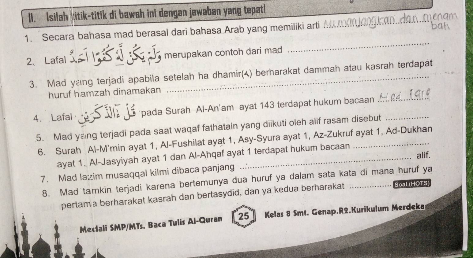 Isilah titik-titik di bawah ini dengan jawaban yang tepat! 
_ 
_ 
1. Secara bahasa mad berasal dari bahasa Arab yang memiliki arti 
2、 Lafal merupakan contoh dari mad 
3. Mad yang terjadi apabila setelah ha dhamir(▲) berharakat dammah atau kasrah terdapat 
huruf hamzah dinamakan 
4. Lafal Si j pada Surah Al-An'am ayat 143 terdapat hukum bacaan__ 
5. Mad yang terjadi pada saat waqaf fathatain yang diikuti oleh alif rasam disebut 
6. Surah Al-M'min ayat 1, Al-Fushilat ayat 1, Asy-Syura ayat 1, Az-Zukruf ayat 1, Ad-Dukhan 
alif. 
ayat 1, Al-Jasyiyah ayat 1 dan Al-Ahqaf ayat 1 terdapat hukum bacaan 
7. Mad lažzim musaqqal kilmi dibaca panjang 
8. Mad tamkin terjadi karena bertemunya dua huruf ya dalam sata kata di mana huruf ya 
pertam a berharakat kasrah dan bertasydid, dan ya kedua berharakat Soal (HOTS) 
Mecali SMP/MTs. Baca Tulis Al-Quran 25] Kelas 8 Smt. Genap.R2.Kurikulum Merdeka