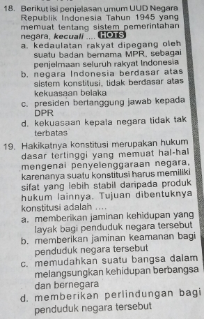 Berikut isi penjelasan umum UUD Negara
Republik Indonesia Tahun 1945 yang
memuat tentang sistem pemerintahan 
negara, kecuall .... HOTS
a. kedaulatan rakyat dipegang oleh
suatu badan bernama MPR, sebagai
penjelmaan seluruh rakyat Indonesia
b. negara Indonesia berdasar atas
sistem konstitusi, tidak berdasar atas
kekuasaan belaka
c. presiden bertanggung jawab kepada
DPR
d. kekuasaan kepala negara tidak tak
terbatas
19. Hakikatnya konstitusi merupakan hukum
dasar tertinggi yang memuat hal-hal
mengenai penyelenggaraan negara,
karenanya suatu konstitusi harus memiliki
sifat yang lebih stabil daripada produk
hukum lainnya. Tujuan dibentuknya
konstitusi adalah ....
a. memberikan jaminan kehidupan yang
layak bagi penduduk negara tersebut
b. memberikan jaminan keamanan bagi
penduduk negara tersebut
c. memudahkan suatu bangsa dalam
melangsungkan kehidupan berbangsa
dan bernegara
d. memberikan perlindungan bagi
penduduk negara tersebut