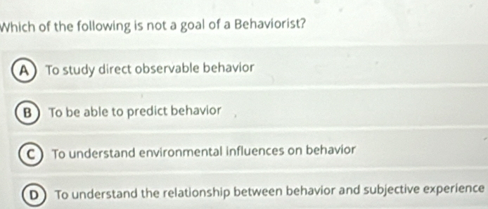 Which of the following is not a goal of a Behaviorist?
A To study direct observable behavior
B To be able to predict behavior
CTo understand environmental influences on behavior
D) To understand the relationship between behavior and subjective experience