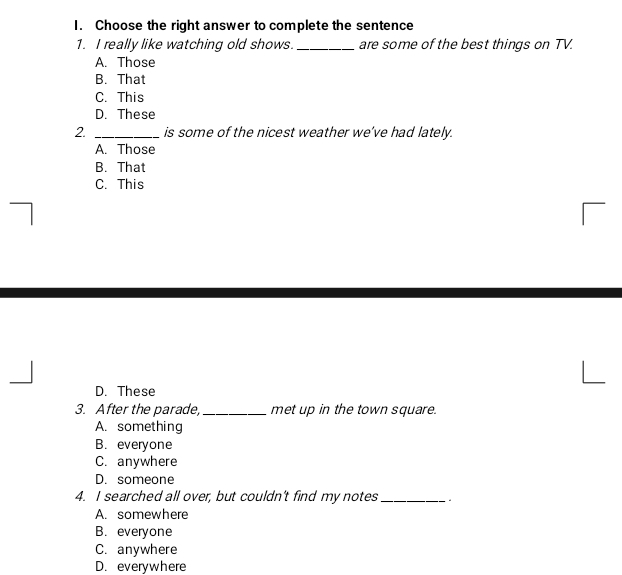Choose the right answer to complete the sentence
1. I really like watching old shows._ are some of the best things on TV.
A. Those
B. That
C. This
D. These
2. _is some of the nicest weather we've had lately.
A. Those
B. That
C. This
D. These
3. After the parade, _met up in the town square.
A. something
B. everyone
C. anywhere
D. someone
4. I searched all over, but couldn't find my notes_
A. somewhere
B. everyone
C. anywhere
D. everywhere